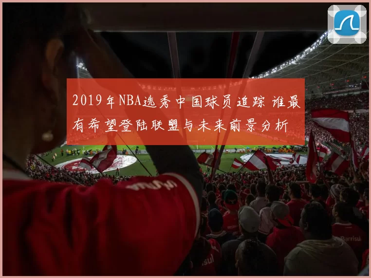 2019年NBA选秀中国球员追踪 谁最有希望登陆联盟与未来前景分析