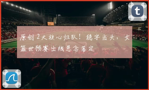 原创 2大核心归队!稳字当头,女篮世预赛出线悬念落定