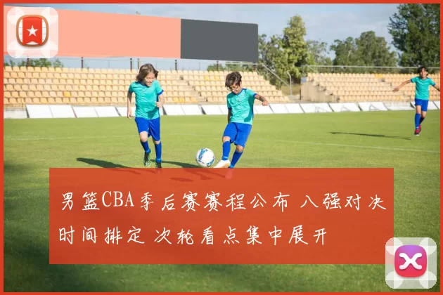 男篮CBA季后赛赛程公布 八强对决时间排定 次轮看点集中展开