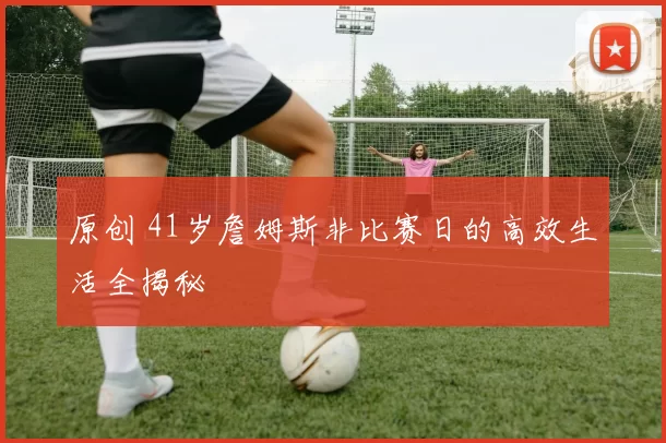 原创 41岁詹姆斯非比赛日的高效生活全揭秘