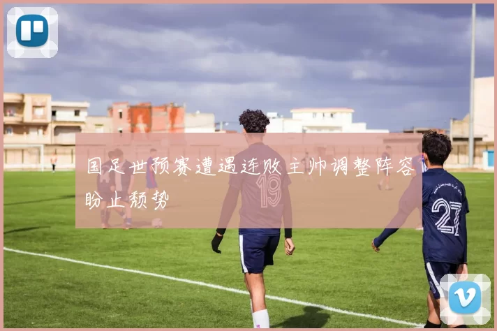 国足世预赛遭遇连败主帅调整阵容盼止颓势
