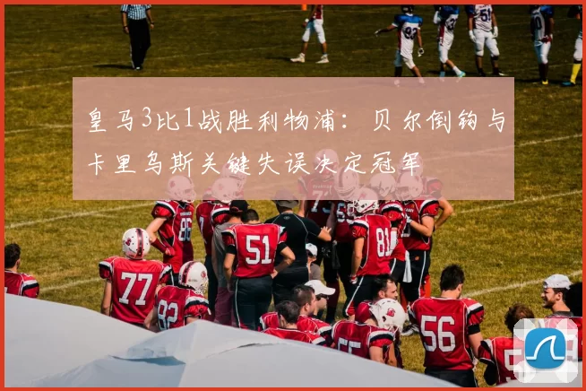 皇马3比1战胜利物浦:贝尔倒钩与卡里乌斯关键失误决定冠军