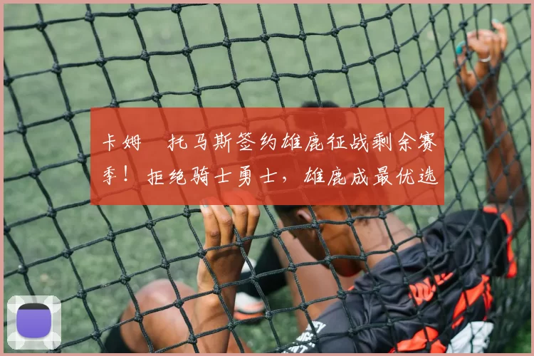 卡姆・托马斯签约雄鹿征战剩余赛季！拒绝骑士勇士，雄鹿成最优选