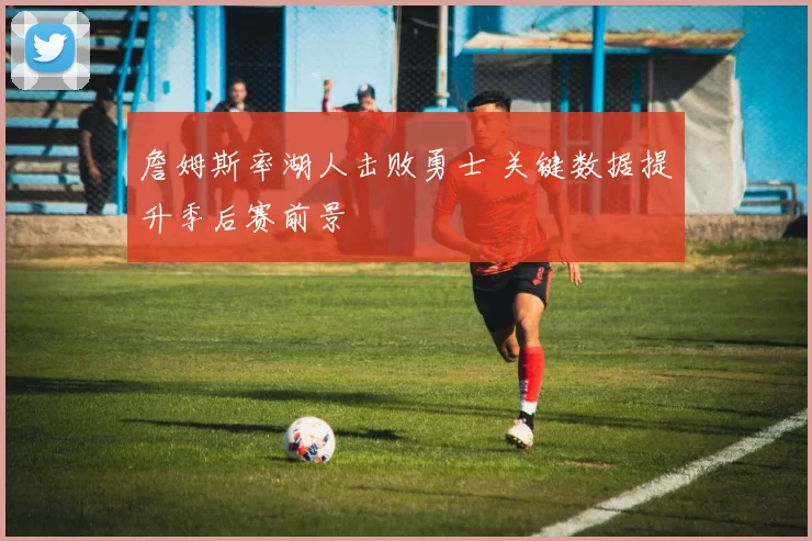 詹姆斯率湖人击败勇士 关键数据提升季后赛前景