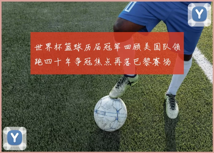 世界杯篮球历届冠军回顾美国队领跑四十年争冠焦点再落巴黎赛场