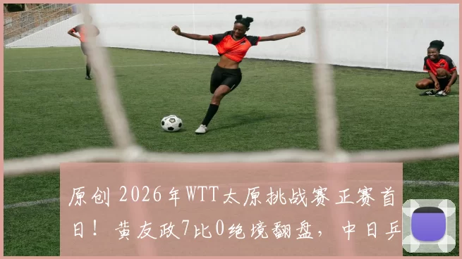 原创 2026年WTT太原挑战赛正赛首日！黄友政7比0绝境翻盘，中日乒坛新星对决太燃