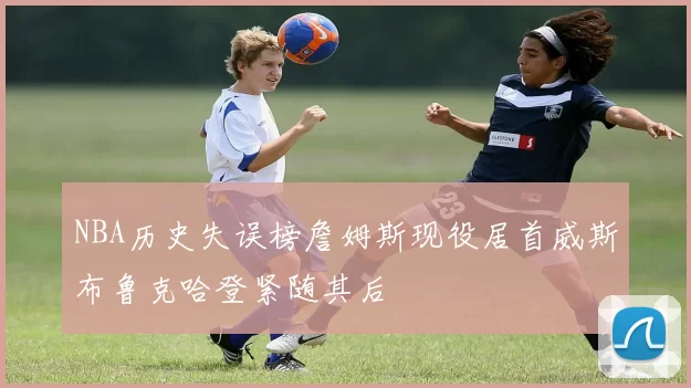 NBA历史失误榜詹姆斯现役居首威斯布鲁克哈登紧随其后