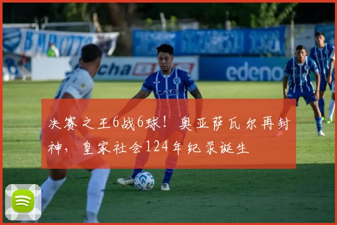 决赛之王6战6球！奥亚萨瓦尔再封神，皇家社会124年纪录诞生
