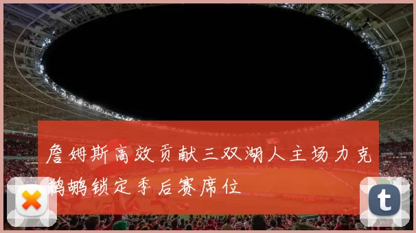 詹姆斯高效贡献三双湖人主场力克鹈鹕锁定季后赛席位