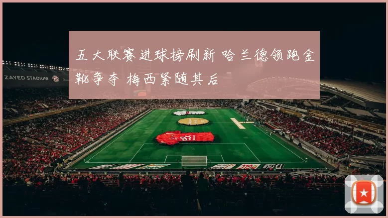 五大联赛进球榜刷新 哈兰德领跑金靴争夺 梅西紧随其后