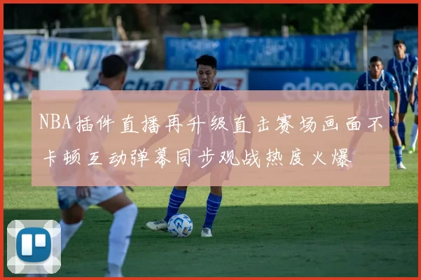 NBA插件直播再升级直击赛场画面不卡顿互动弹幕同步观战热度火爆