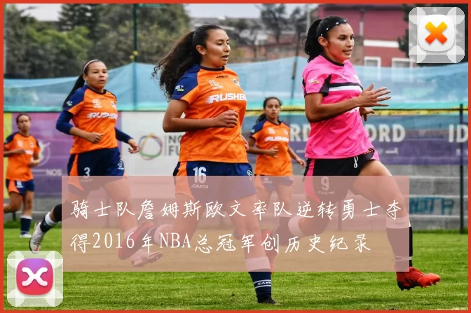 骑士队詹姆斯欧文率队逆转勇士夺得2016年NBA总冠军创历史纪录