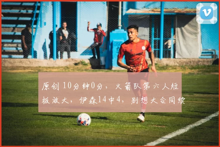 原创 10分钟0分，火箭队第六人短板放大，伊森14中4，别想大合同续约了