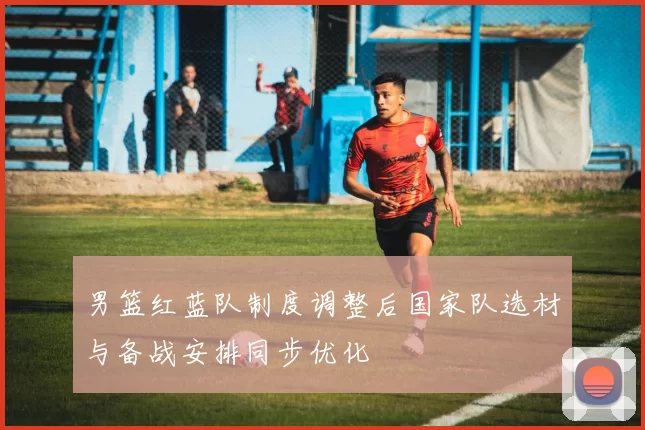 男篮红蓝队制度调整后国家队选材与备战安排同步优化