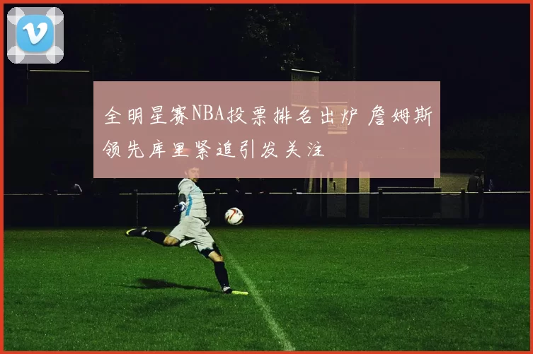 全明星赛NBA投票排名出炉 詹姆斯领先库里紧追引发关注