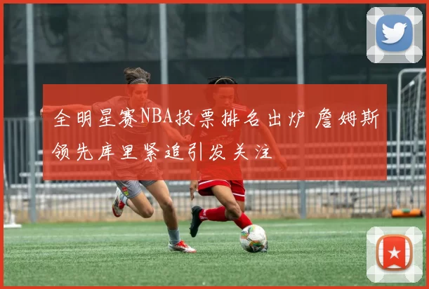 全明星赛NBA投票排名出炉 詹姆斯领先库里紧追引发关注