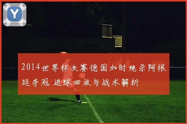 2014世界杯决赛德国加时绝杀阿根廷夺冠 进球回放与战术解析