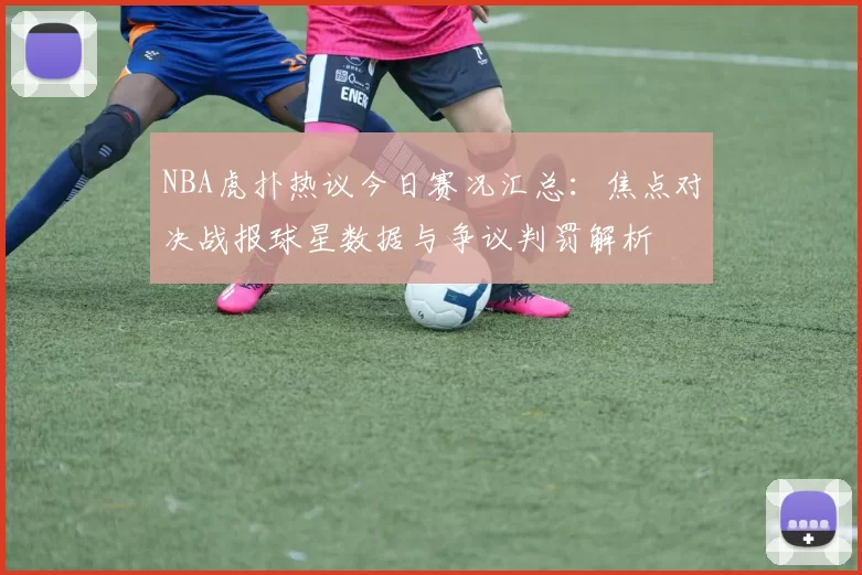 NBA虎扑热议今日赛况汇总:焦点对决战报球星数据与争议判罚解析