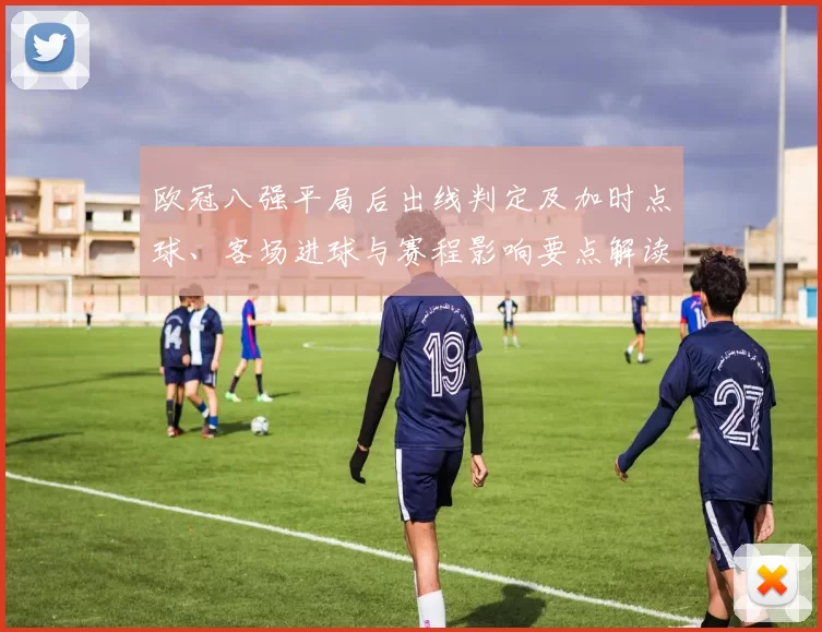 欧冠八强平局后出线判定及加时点球、客场进球与赛程影响要点解读