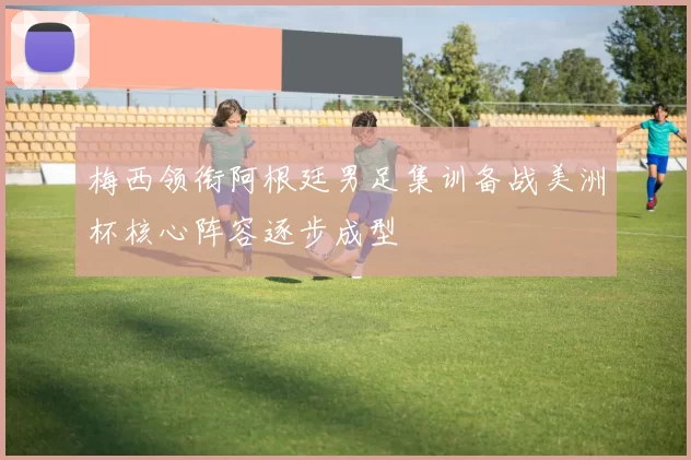 梅西领衔阿根廷男足集训备战美洲杯核心阵容逐步成型