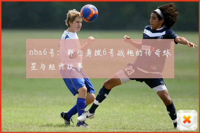 nba6号:那些身披6号战袍的传奇球星与经典故事