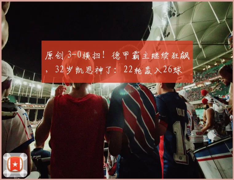 原创 3-0横扫！德甲霸主继续狂飙，32岁凯恩神了：22轮轰入26球
