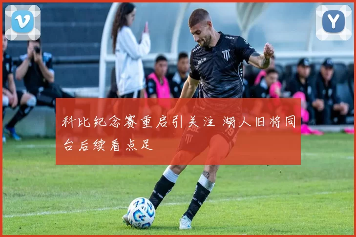 科比纪念赛重启引关注 湖人旧将同台后续看点足