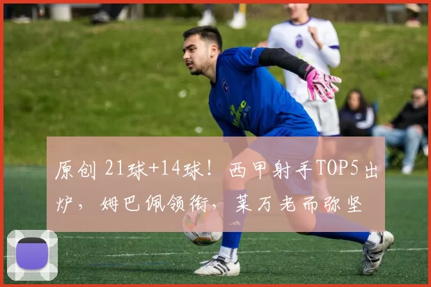 原创 21球+14球！西甲射手TOP5出炉，姆巴佩领衔，莱万老而弥坚