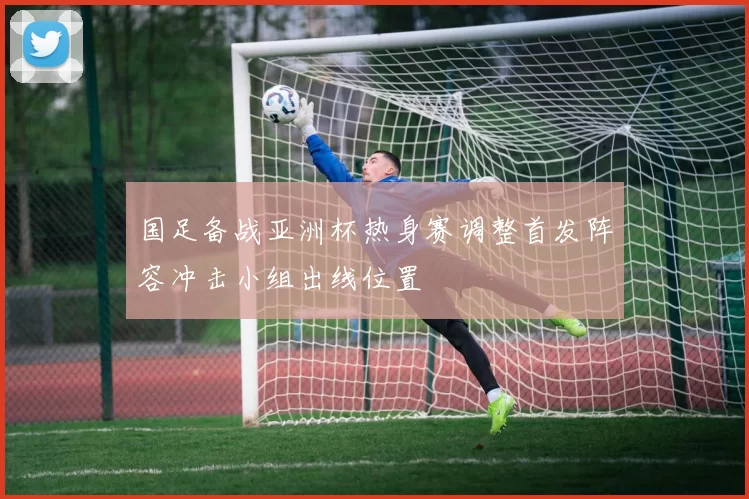 国足备战亚洲杯热身赛调整首发阵容冲击小组出线位置