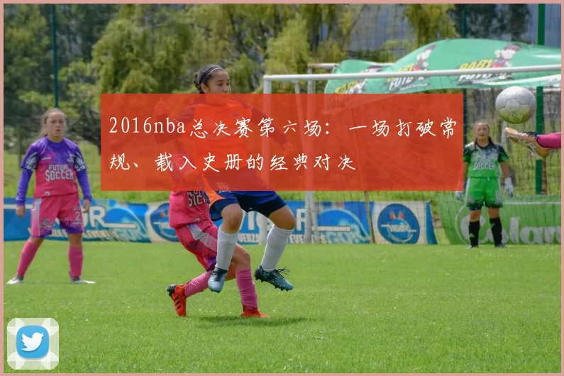 2016nba总决赛第六场:一场打破常规、载入史册的经典对决