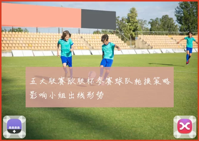 五大联赛欧联杯参赛球队轮换策略影响小组出线形势