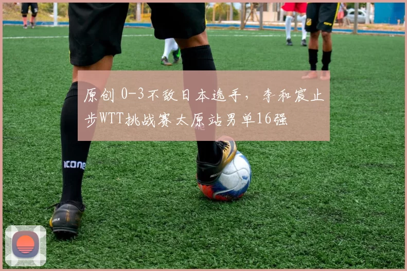 原创 0-3不敌日本选手，李和宸止步WTT挑战赛太原站男单16强
