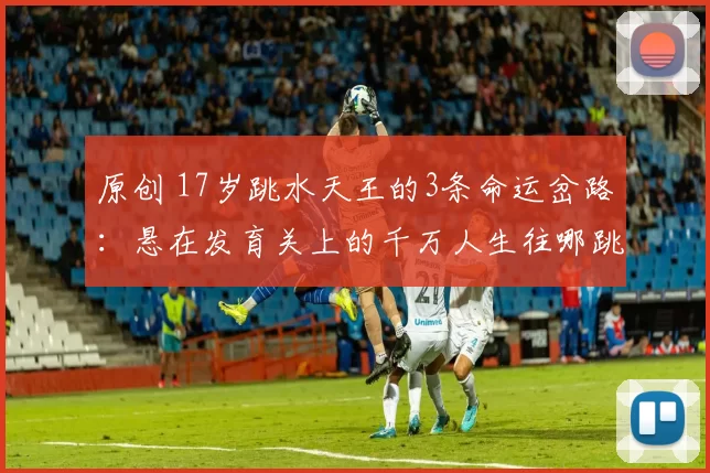 原创 17岁跳水天王的3条命运岔路：悬在发育关上的千万人生往哪跳？