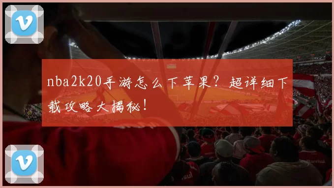 nba2k20手游怎么下苹果?超详细下载攻略大揭秘!