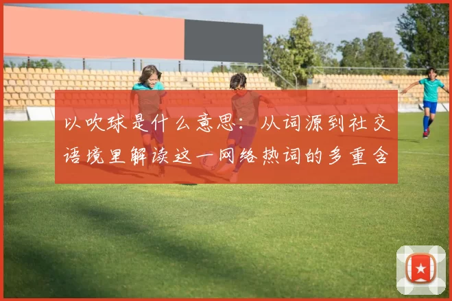 以吹球是什么意思：从词源到社交语境里解读这一网络热词的多重含义和影响