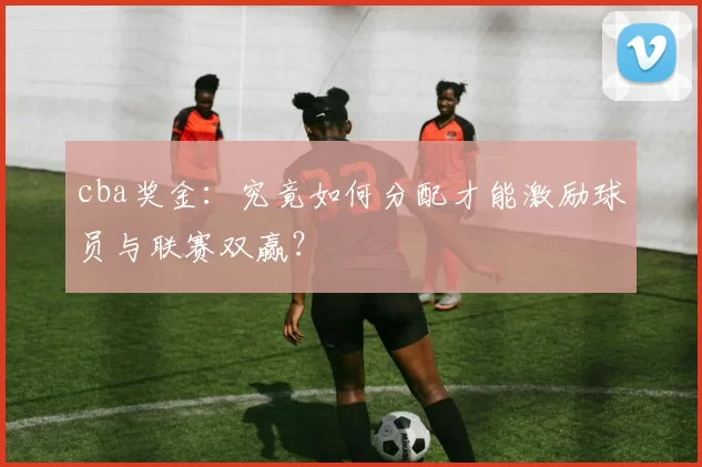 cba奖金：究竟如何分配才能激励球员与联赛双赢？