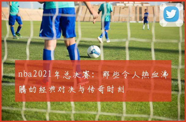 nba2021年总决赛:那些令人热血沸腾的经典对决与传奇时刻