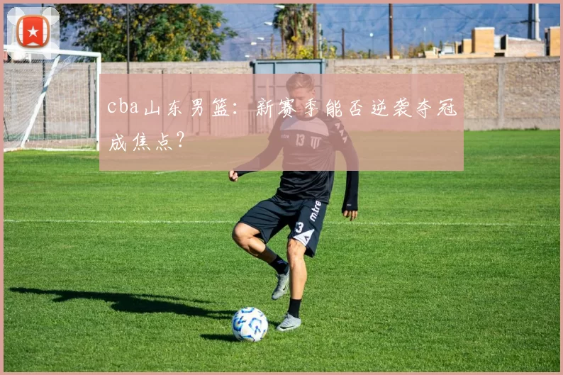 cba山东男篮：新赛季能否逆袭夺冠成焦点？