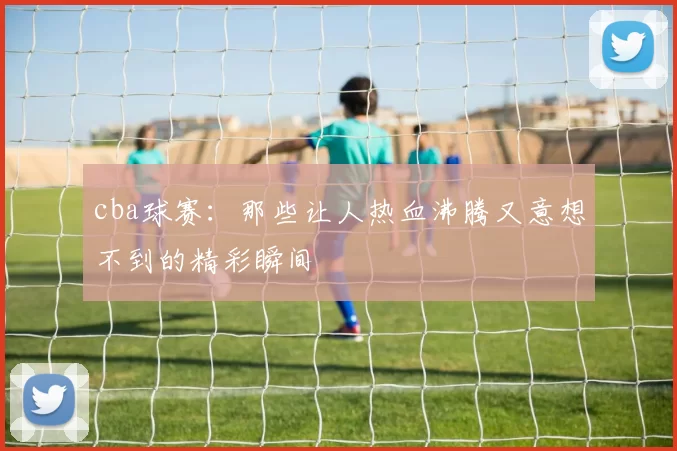 cba球赛:那些让人热血沸腾又意想不到的精彩瞬间