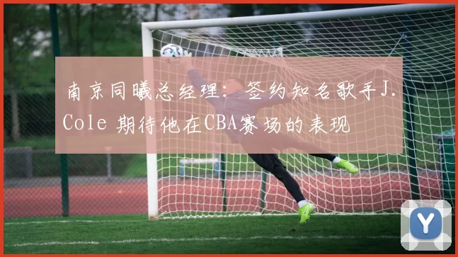 南京同曦总经理：签约知名歌手J.Cole 期待他在CBA赛场的表现