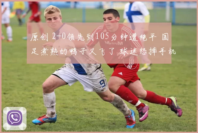 原创 2-0领先到105分钟遭绝平 国足煮熟的鸭子又飞了 球迷怒摔手机