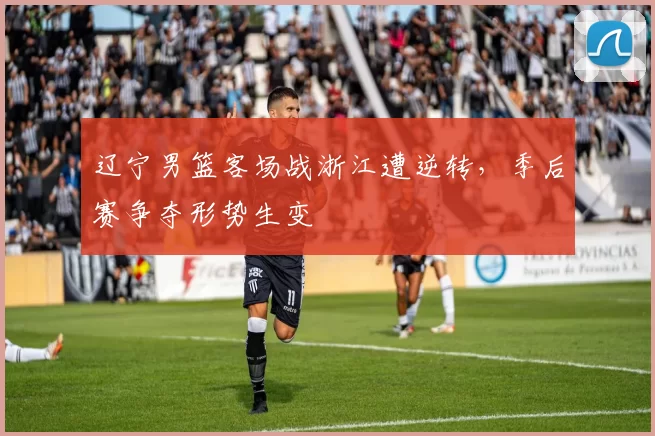 辽宁男篮客场战浙江遭逆转，季后赛争夺形势生变