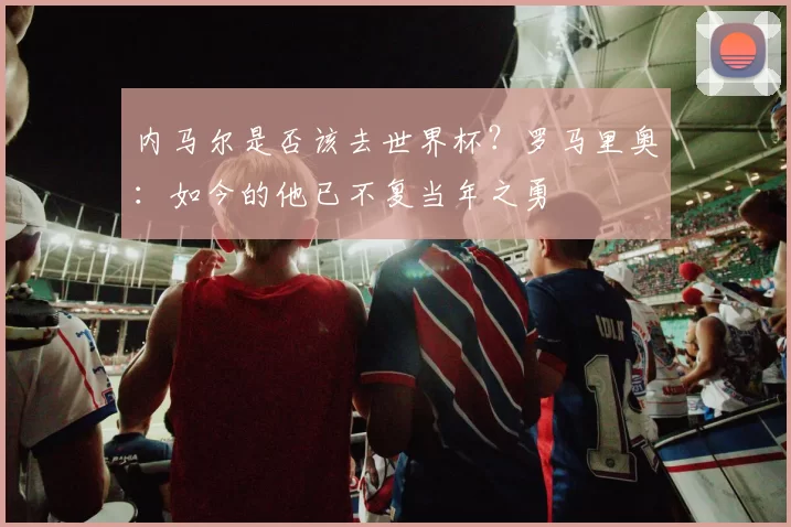 内马尔是否该去世界杯？罗马里奥：如今的他已不复当年之勇