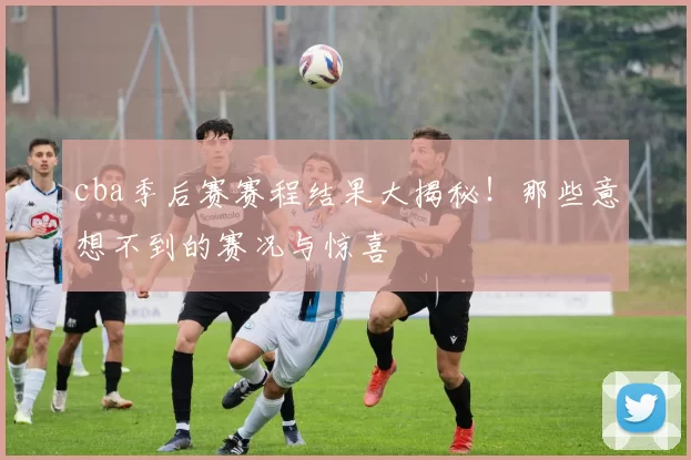 cba季后赛赛程结果大揭秘!那些意想不到的赛况与惊喜