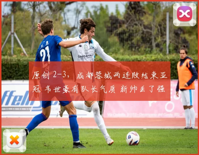 原创 2-3,成都蓉城两连败结束亚冠 韦世豪有队长气质 新帅丢了强队体系