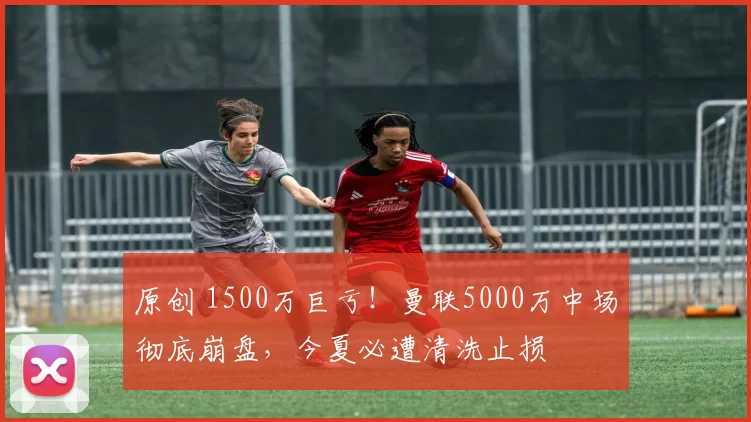 原创 1500万巨亏！曼联5000万中场彻底崩盘，今夏必遭清洗止损