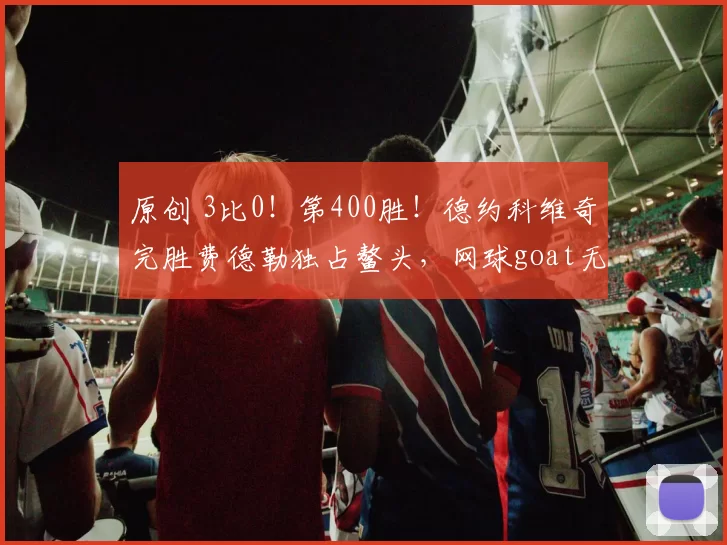 原创 3比0！第400胜！德约科维奇完胜费德勒独占鳌头，网球goat无悬念
