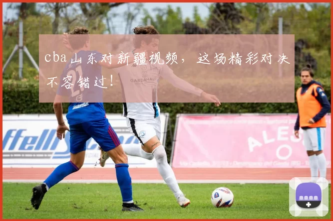 cba山东对新疆视频，这场精彩对决不容错过！