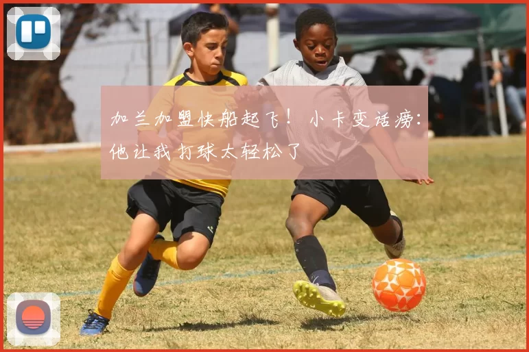 加兰加盟快船起飞！小卡变话痨：他让我打球太轻松了