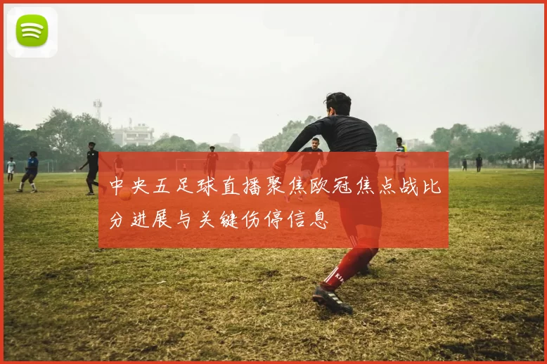 中央五足球直播聚焦欧冠焦点战比分进展与关键伤停信息
